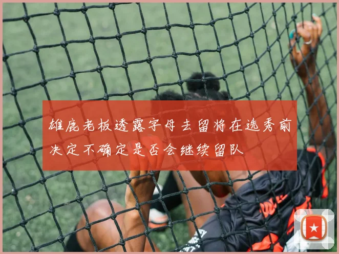 雄鹿老板透露字母去留将在选秀前决定不确定是否会继续留队