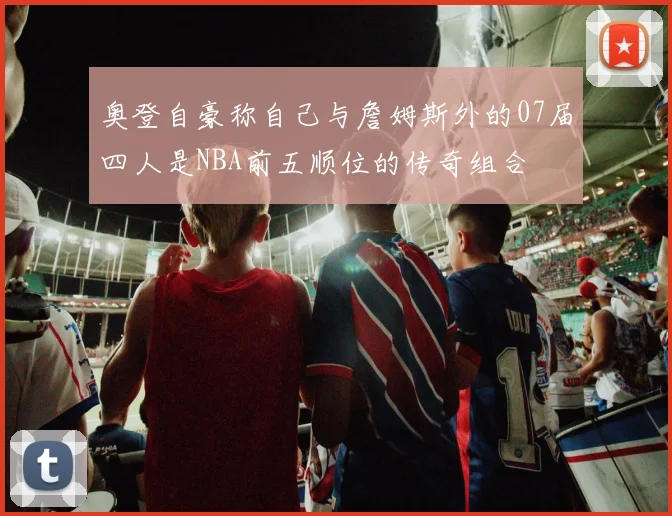 奥登自豪称自己与詹姆斯外的07届四人是NBA前五顺位的传奇组合