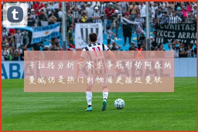 卡拉格分析下赛季争冠形势阿森纳曼城仍是热门利物浦更接近曼联
