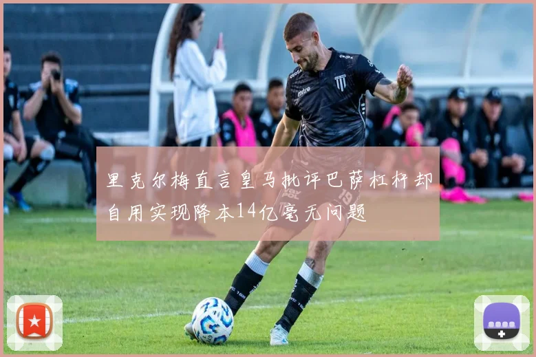 里克尔梅直言皇马批评巴萨杠杆却自用实现降本14亿毫无问题