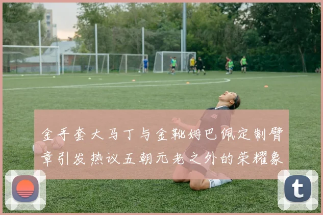 金手套大马丁与金靴姆巴佩定制臂章引发热议五朝元老之外的荣耀象征