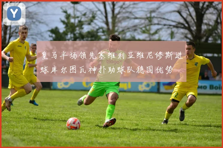 皇马半场领先塞维利亚维尼修斯进球库尔图瓦神扑助球队稳固优势