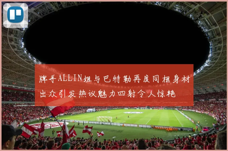 牌手ALLIN姐与巴特勒再度同框身材出众引发热议魅力四射令人惊艳