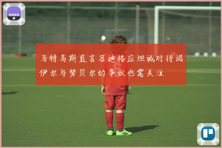 马特乌斯直言吕迪格应坦诚对待诺伊尔与努贝尔的争议也需关注