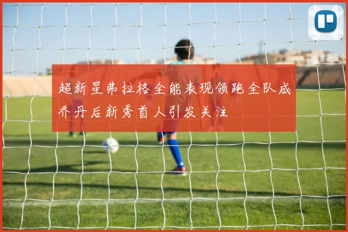 超新星弗拉格全能表现领跑全队成乔丹后新秀首人引发关注