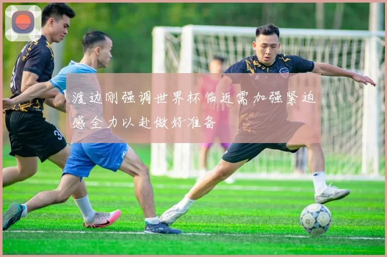 渡边刚强调世界杯临近需加强紧迫感全力以赴做好准备