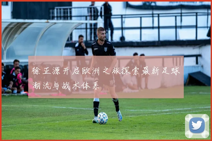 徐正源开启欧洲之旅探索最新足球潮流与战术体系