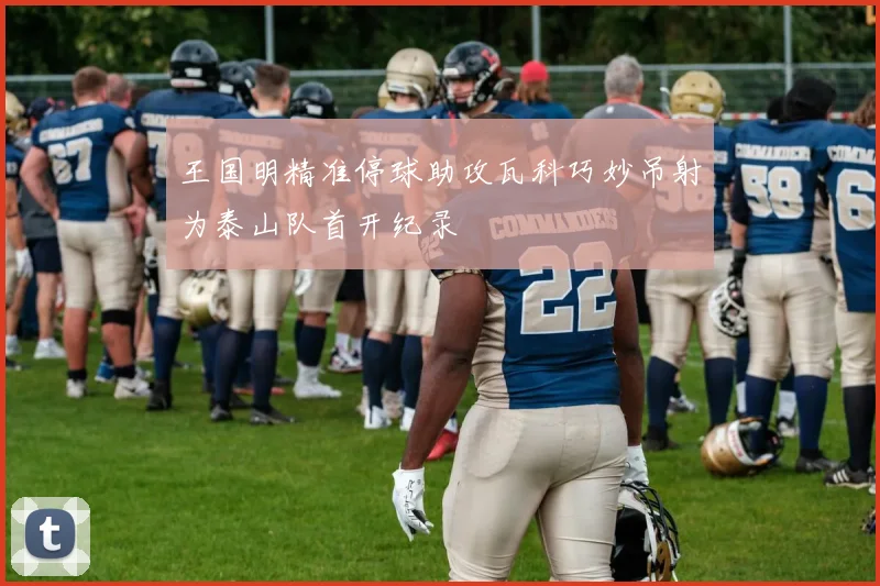 王国明精准停球助攻瓦科巧妙吊射为泰山队首开纪录