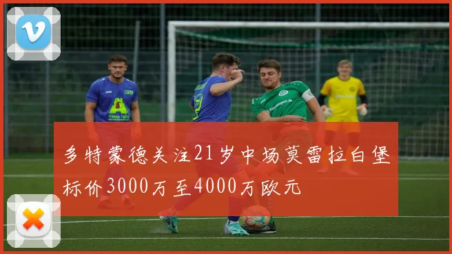 多特蒙德关注21岁中场莫雷拉白堡标价3000万至4000万欧元