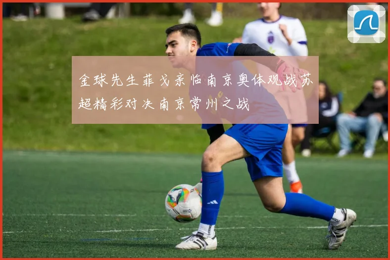 金球先生菲戈亲临南京奥体观战苏超精彩对决南京常州之战