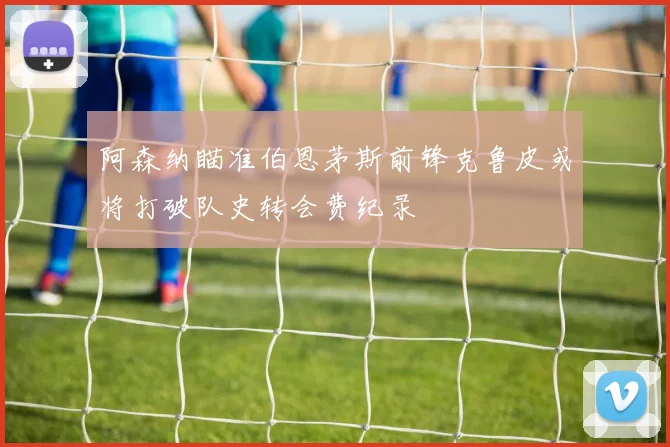 阿森纳瞄准伯恩茅斯前锋克鲁皮或将打破队史转会费纪录