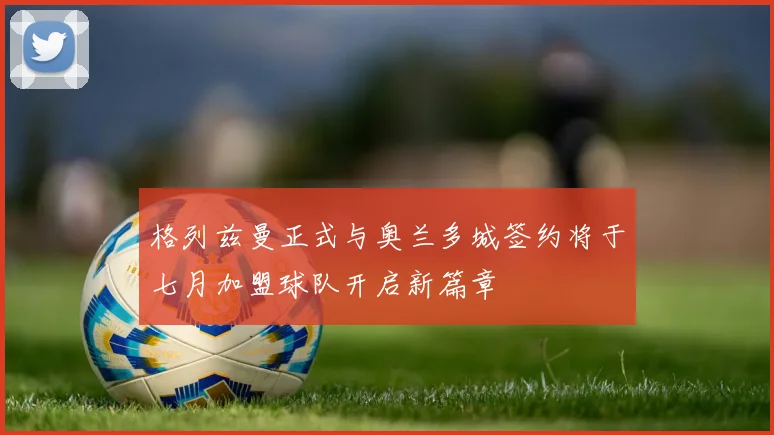格列兹曼正式与奥兰多城签约将于七月加盟球队开启新篇章