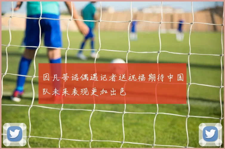因凡蒂诺偶遇记者送祝福期待中国队未来表现更加出色