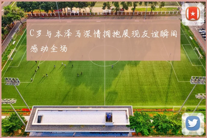 C罗与本泽马深情拥抱展现友谊瞬间感动全场
