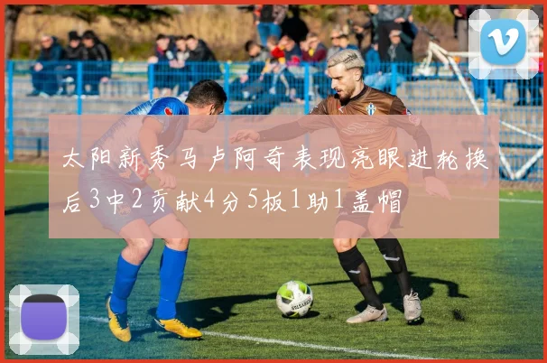 太阳新秀马卢阿奇表现亮眼进轮换后3中2贡献4分5板1助1盖帽
