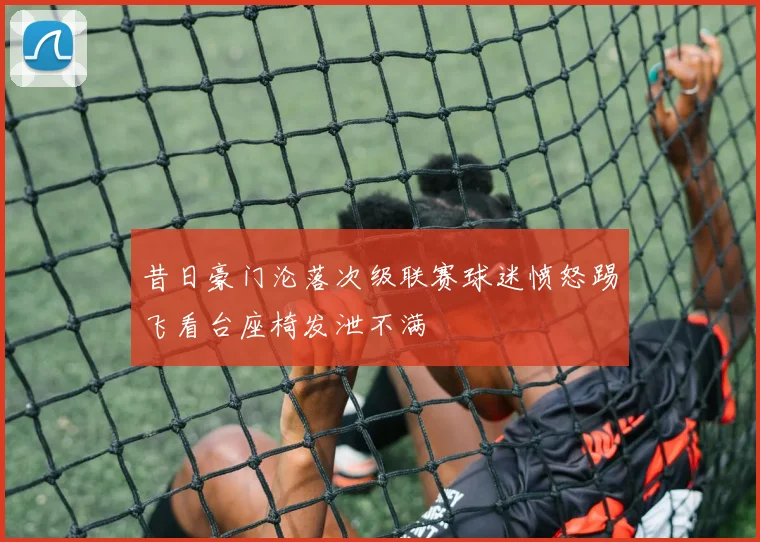 昔日豪门沦落次级联赛球迷愤怒踢飞看台座椅发泄不满