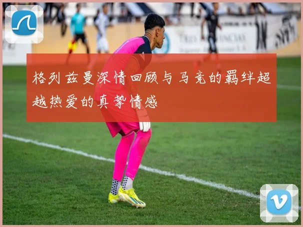 格列兹曼深情回顾与马竞的羁绊超越热爱的真挚情感